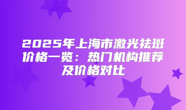 2025年上海市激光祛斑价格一览：热门机构推荐及价格对比