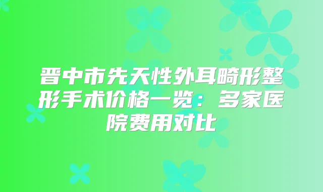 晋中市先天性外耳畸形整形手术价格一览:多家医院费用对比