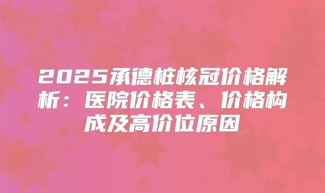 2025承德桩核冠价格解析：医院价格表、价格构成及高价位原因