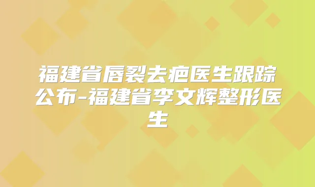 福建省唇裂去疤医生跟踪公布-福建省李文辉整形医生