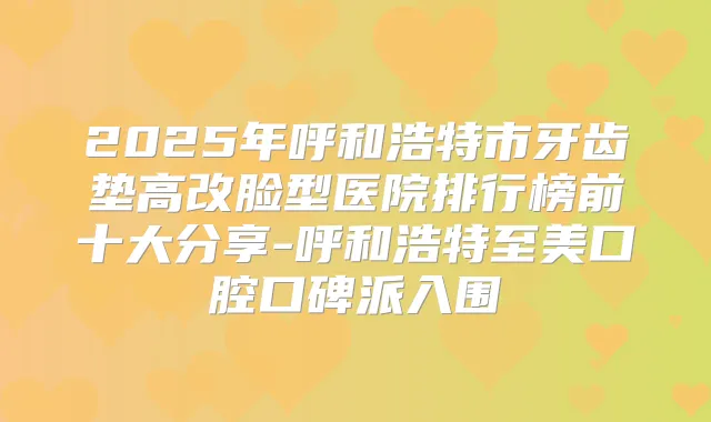 2025年呼和浩特市牙齿垫高改脸型医院排行榜前十大分享-呼和浩特至美口腔口碑派入围