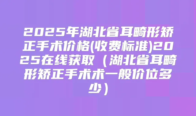 2025年湖北省耳畸形矫正手术价格(收费标准)2025在线获取(湖北省耳畸形矫正手术术一般价位多少)