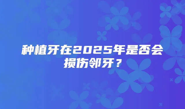 种植牙在2025年是否会损伤邻牙？