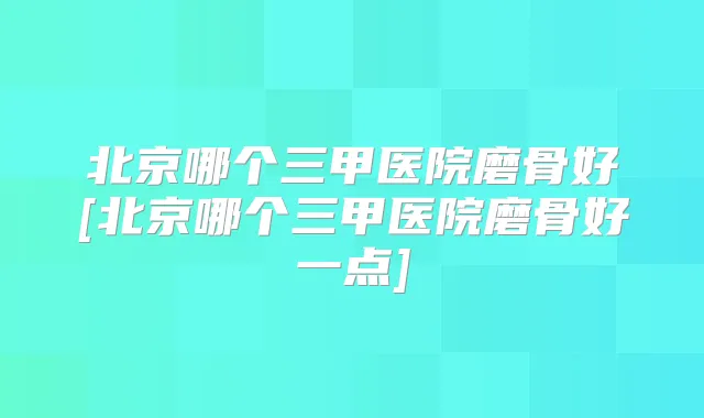 北京哪个三甲医院磨骨好[北京哪个三甲医院磨骨好一点]