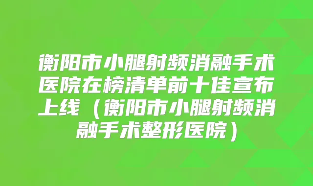 衡阳市小腿射频消融手术医院在榜清单前十佳宣布上线（衡阳市小腿射频消融手术整形医院）