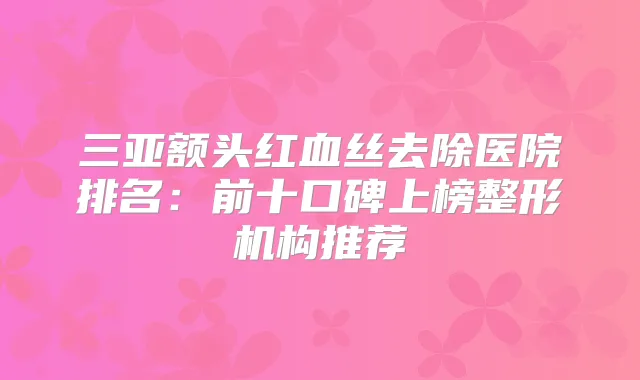三亚额头红血丝去除医院排名：前十口碑上榜整形机构推荐