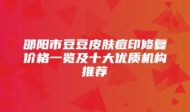 邵阳市豆豆皮肤痘印修复价格一览及十大优质机构推荐