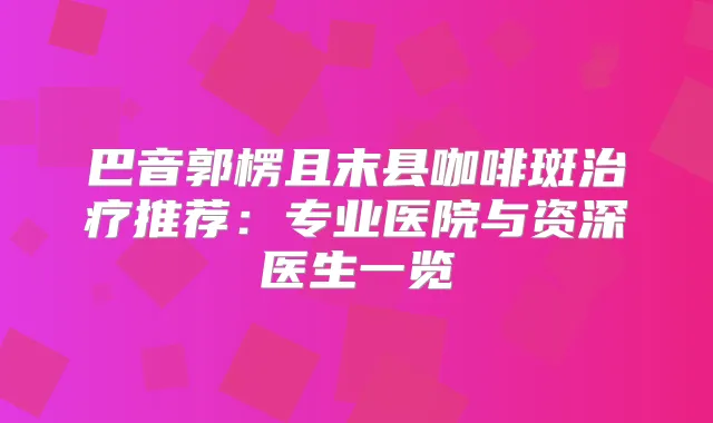 巴音郭楞且末县咖啡斑推荐：专业医院与资深医生一览