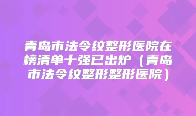 青岛市法令纹整形医院在榜清单十强已出炉（青岛市法令纹整形整形医院）