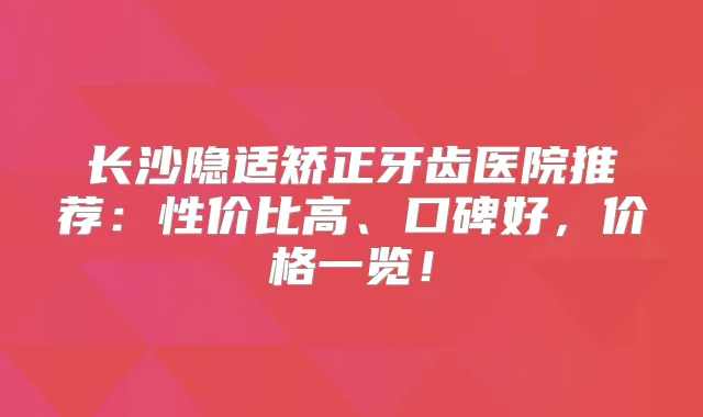 长沙隐适矫正牙齿医院推荐：性价比高、口碑好，价格一览！