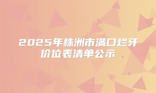 2025年株洲市满口烂牙价位表清单公示