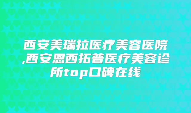 西安美瑞拉医疗美容医院,西安恩西拓普医疗美容诊所top口碑在线