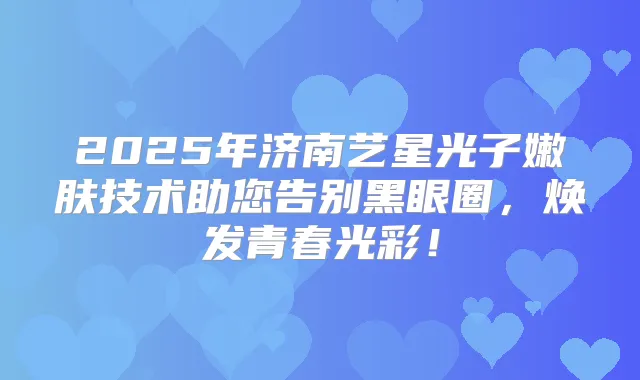 2025年济南艺星光子嫩肤技术助您告别黑眼圈,焕发青春光彩!