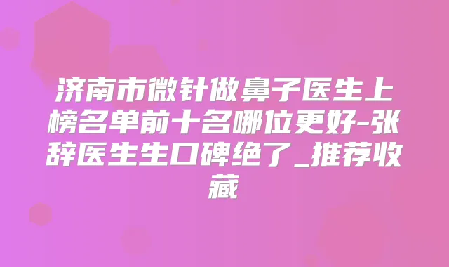 济南市微针做鼻子医生上榜名单前十名哪位更好-张辞医生生口碑绝了_推荐收藏