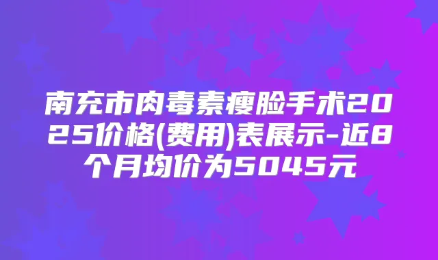 南充市瘦脸手术2025价格(费用)表展示-近8个月均价为5045元
