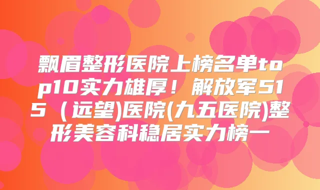 飘眉整形医院上榜名单top10实力雄厚！解放军515（远望)医院(九五医院)整形美容科稳居实力榜一