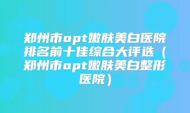 郑州市opt嫩肤美白医院排名前十佳综合大评选(郑州市opt嫩肤美白整形医院)