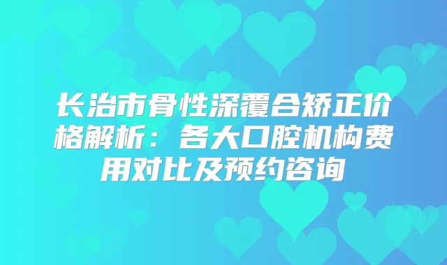 长治市骨性深覆合矫正价格解析:各大口腔机构费用对比及预约咨询