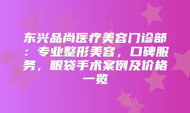 东兴品尚医疗美容门诊部:专业整形美容,口碑服务,眼袋手术案例及价格一览