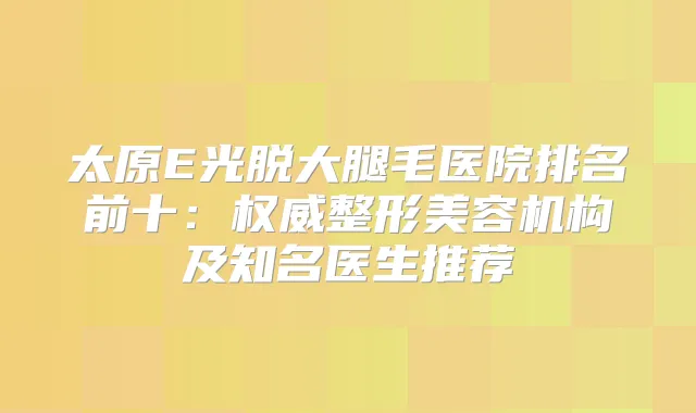 太原E光脱大腿毛医院排名前十:整形美容机构及知名医生推荐