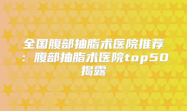 全国腹部抽脂术医院推荐：腹部抽脂术医院top50揭露