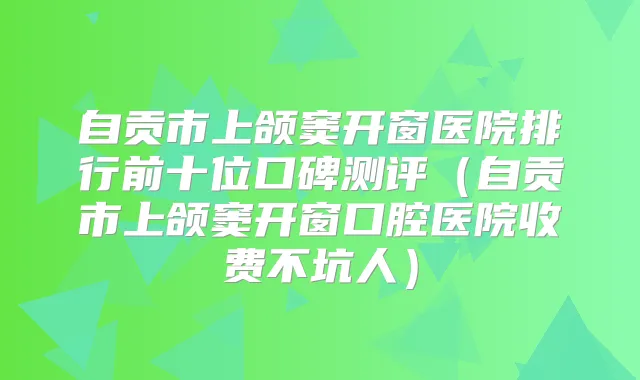 自贡市上颌窦开窗医院排行前十位口碑测评（自贡市上颌窦开窗口腔医院收费不坑人）