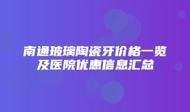 南通玻璃陶瓷牙价格一览及医院优惠信息汇总