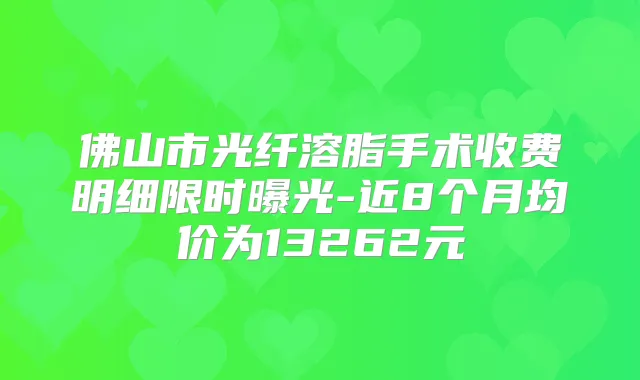 佛山市光纤溶脂手术收费明细限时曝光-近8个月均价为13262元