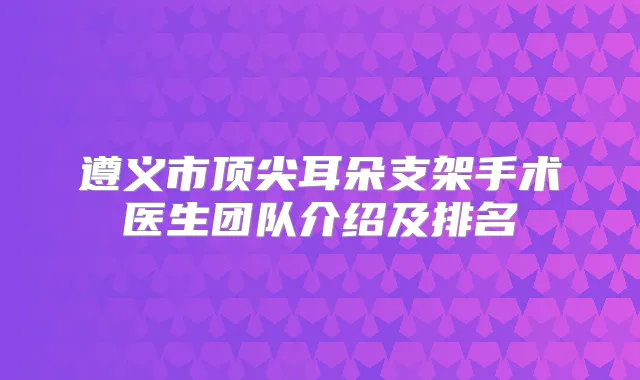 遵义市耳朵支架手术医生团队介绍及排名