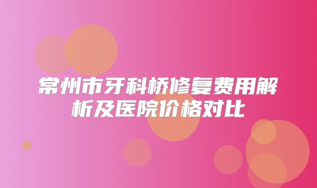 常州市牙科桥修复费用解析及医院价格对比