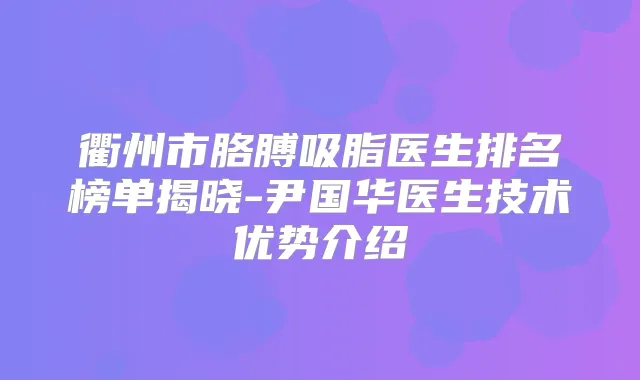 衢州市胳膊吸脂医生排名榜单揭晓-尹国华医生技术优势介绍