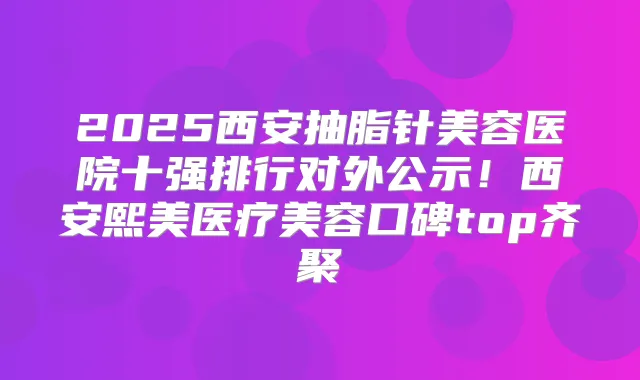 2025西安抽脂针美容医院十强排行对外公示!西安熙美医疗美容口碑top齐聚