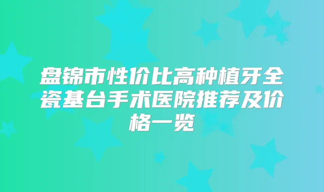 盘锦市性价比高种植牙全瓷基台手术医院推荐及价格一览