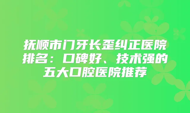 抚顺市门牙长歪纠正医院排名：口碑好、技术强的五大口腔医院推荐