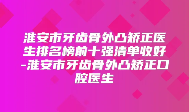 淮安市牙齿骨外凸矫正医生排名榜前十强清单收好-淮安市牙齿骨外凸矫正口腔医生