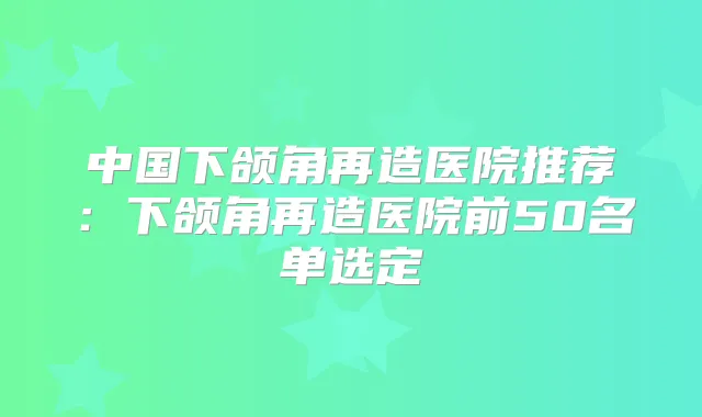 中国下颌角再造医院推荐:下颌角再造医院前50名单选定
