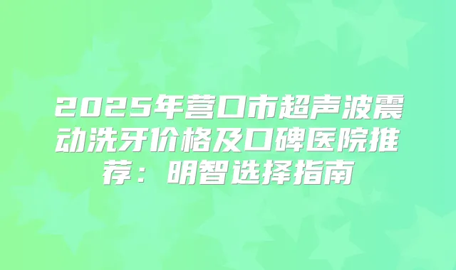 2025年营口市超声波震动洗牙价格及口碑医院推荐:明智选择指南