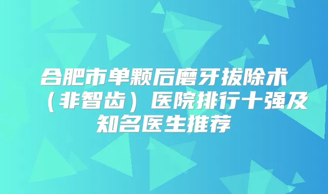 合肥市单颗后磨牙拔除术（非智齿）医院排行十强及知名医生推荐