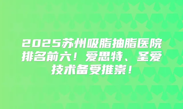 2025苏州吸脂抽脂医院排名前六！爱思特、圣爱技术备受推崇！