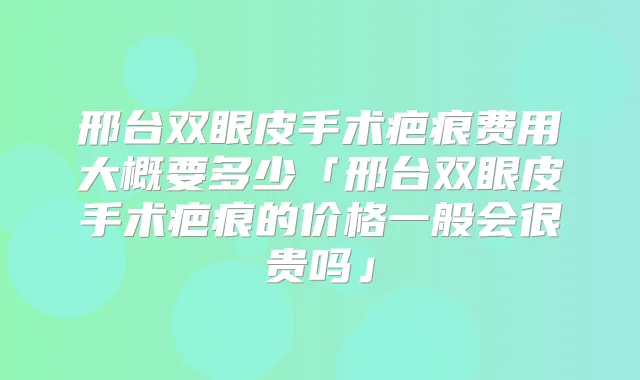 邢台双眼皮手术疤痕费用大概要多少「邢台双眼皮手术疤痕的价格一般会很贵吗」
