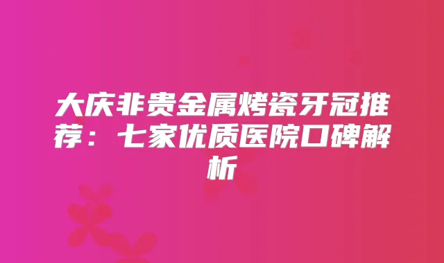 大庆非贵金属烤瓷牙冠推荐:七家优质医院口碑解析