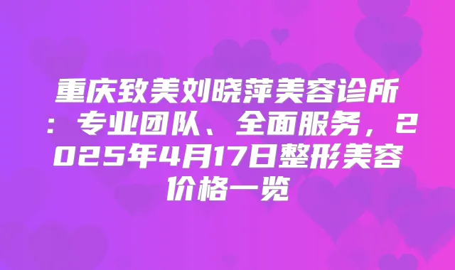 重庆致美刘晓萍美容诊所：专业团队、全面服务，2025年4月17日整形美容价格一览
