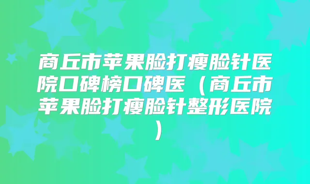商丘市苹果脸打瘦脸针医院口碑榜口碑医（商丘市苹果脸打瘦脸针整形医院）