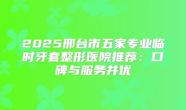 2025邢台市五家专业临时牙套整形医院推荐:口碑与服务并优