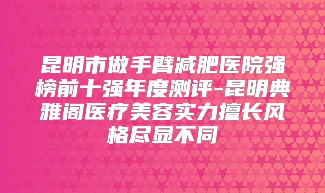 昆明市做手臂减肥医院强榜前十强年度测评-昆明典雅阁医疗美容实力擅长风格尽显不同
