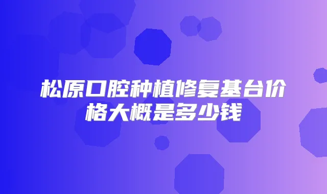 松原口腔种植修复基台价格大概是多少钱
