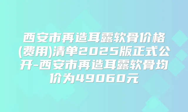 西安市再造耳露软骨价格(费用)清单2025版正式公开-西安市再造耳露软骨均价为49060元
