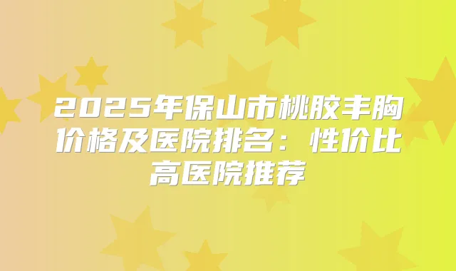 2025年保山市桃胶丰胸价格及医院排名:性价比高医院推荐