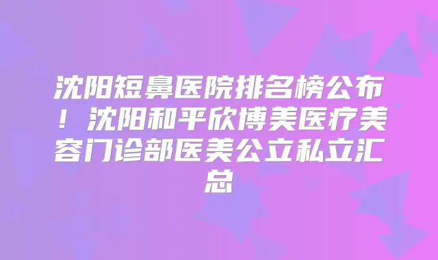 沈阳短鼻医院排名榜公布!沈阳和平欣博美医疗美容门诊部医美公立私立汇总
