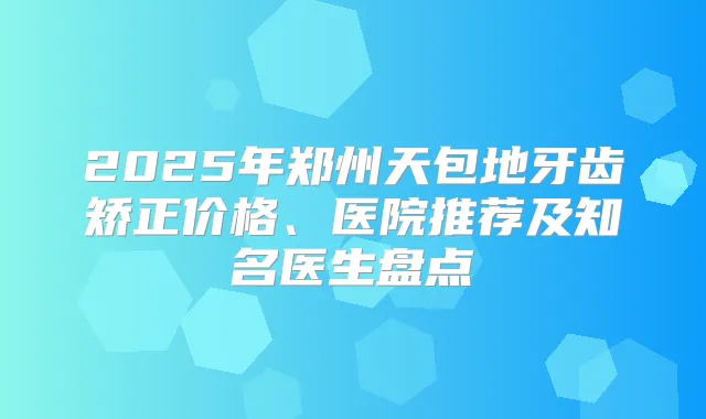 2025年郑州天包地牙齿矫正价格、医院推荐及知名医生盘点